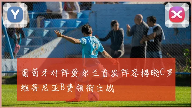葡萄牙对阵爱尔兰首发阵容揭晓C罗维蒂尼亚B费领衔出战