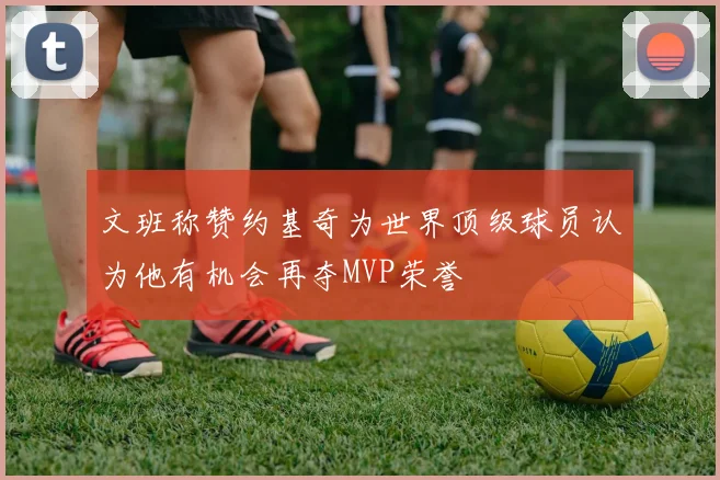 文班称赞约基奇为世界顶级球员认为他有机会再夺MVP荣誉