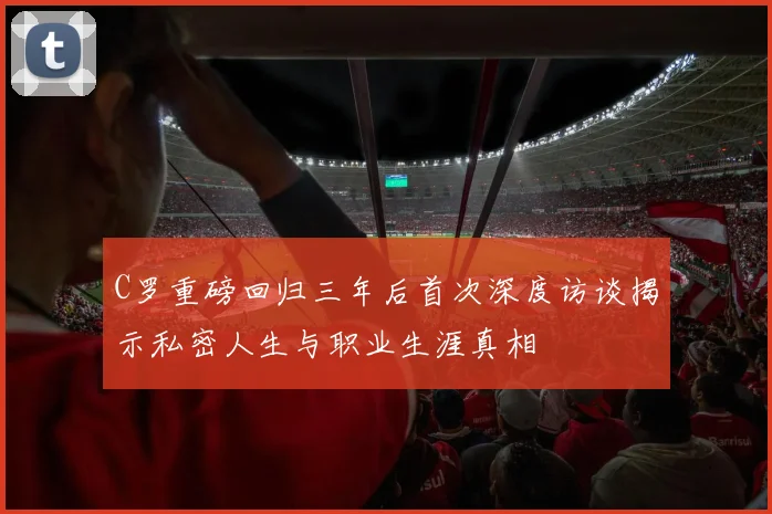 C罗重磅回归三年后首次深度访谈揭示私密人生与职业生涯真相