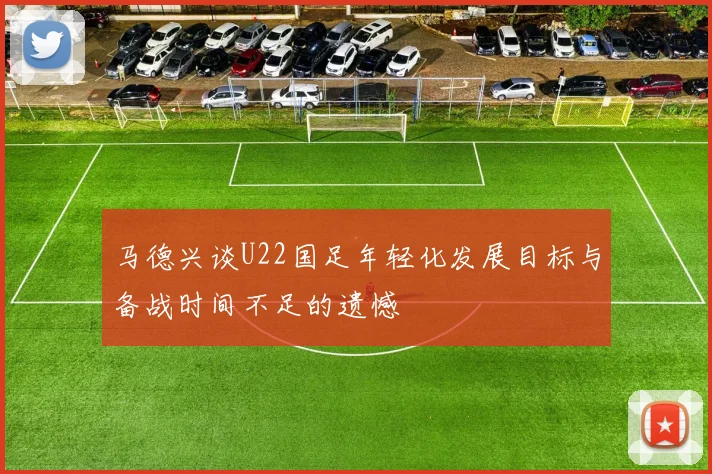 马德兴谈U22国足年轻化发展目标与备战时间不足的遗憾