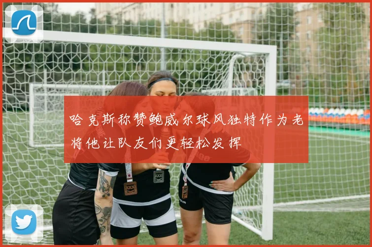 哈克斯称赞鲍威尔球风独特作为老将他让队友们更轻松发挥