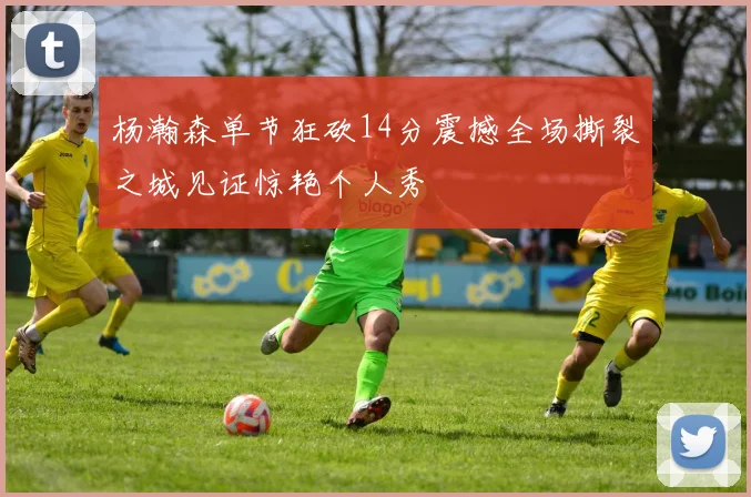 杨瀚森单节狂砍14分震撼全场撕裂之城见证惊艳个人秀