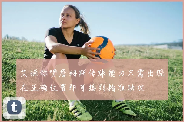艾顿称赞詹姆斯传球能力只需出现在正确位置即可接到精准助攻