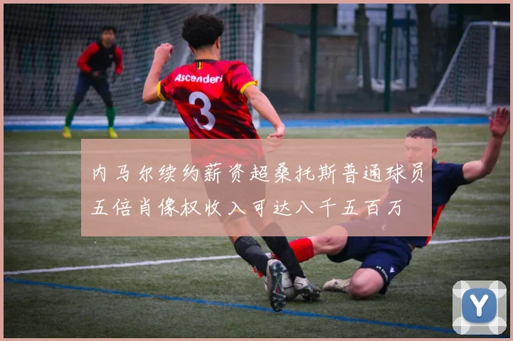 内马尔续约薪资超桑托斯普通球员五倍肖像权收入可达八千五百万
