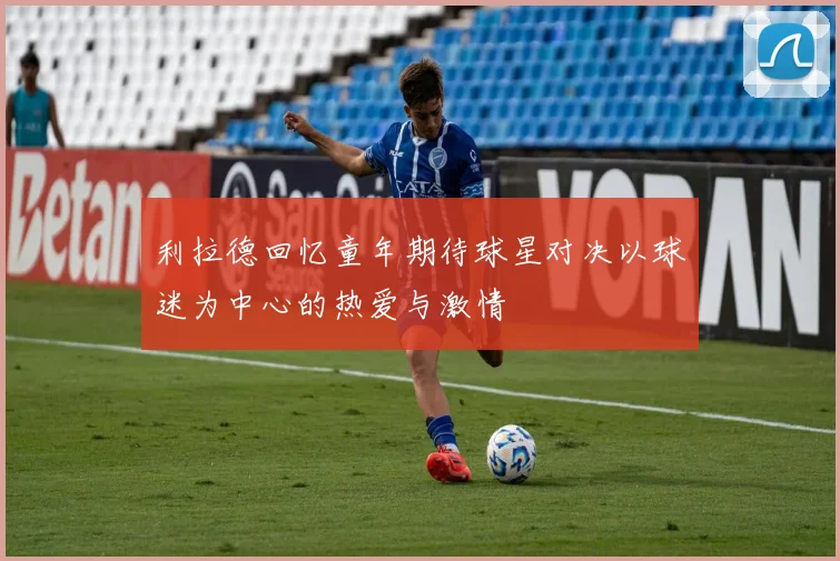 利拉德回忆童年期待球星对决以球迷为中心的热爱与激情
