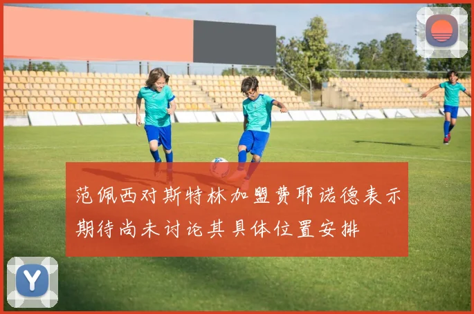 范佩西对斯特林加盟费耶诺德表示期待尚未讨论其具体位置安排