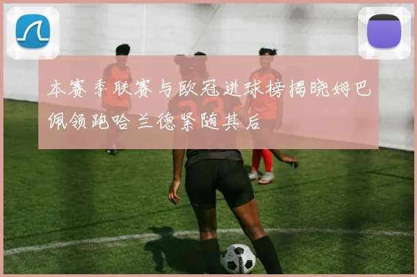 本赛季联赛与欧冠进球榜揭晓姆巴佩领跑哈兰德紧随其后