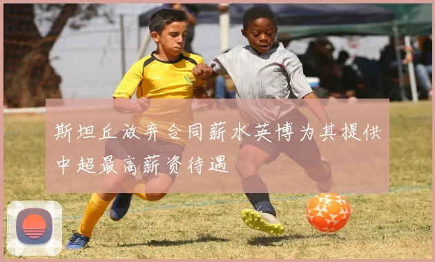 斯坦丘放弃合同薪水英博为其提供中超最高薪资待遇