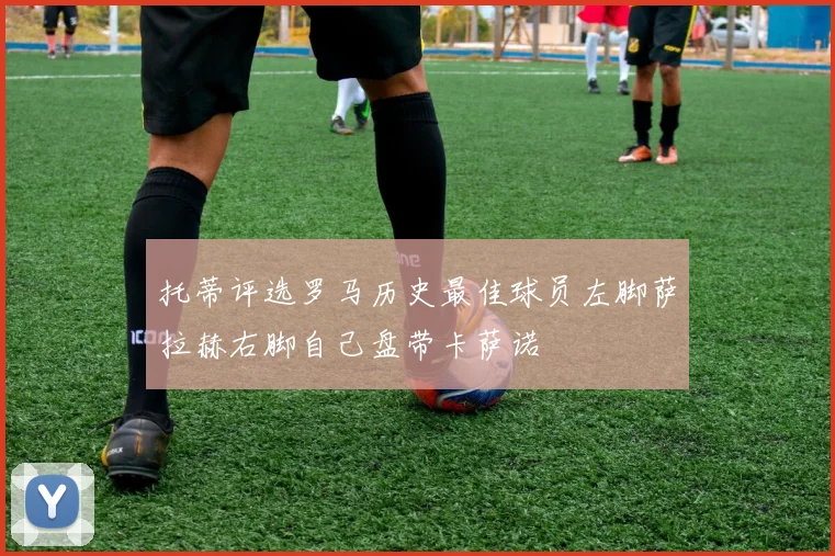 托蒂评选罗马历史最佳球员左脚萨拉赫右脚自己盘带卡萨诺