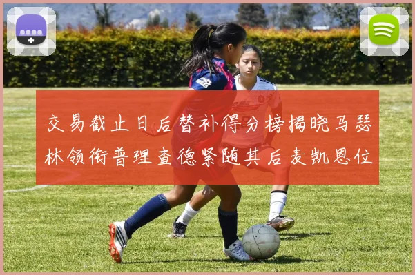 交易截止日后替补得分榜揭晓马瑟林领衔普理查德紧随其后麦凯恩位列第三