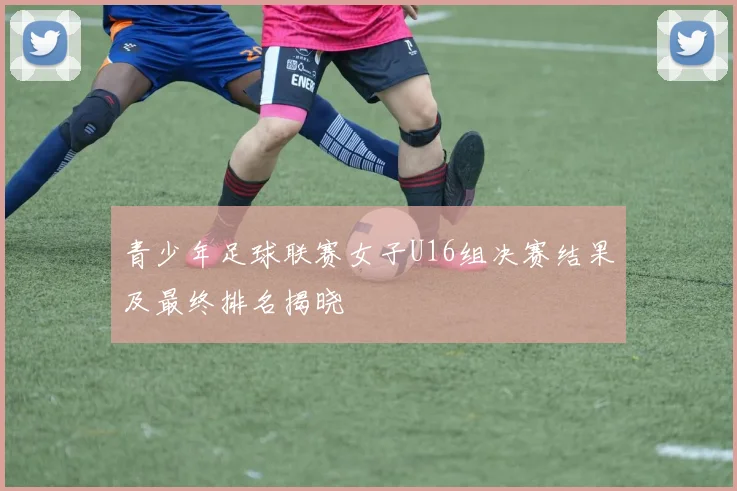 青少年足球联赛女子U16组决赛结果及最终排名揭晓