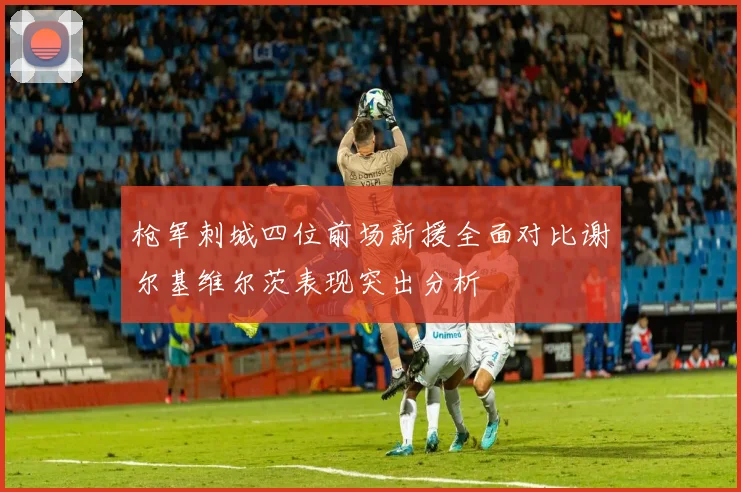 枪军刺城四位前场新援全面对比谢尔基维尔茨表现突出分析
