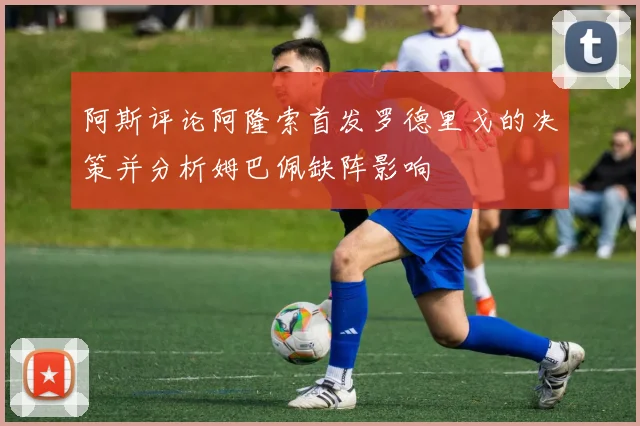 阿斯评论阿隆索首发罗德里戈的决策并分析姆巴佩缺阵影响