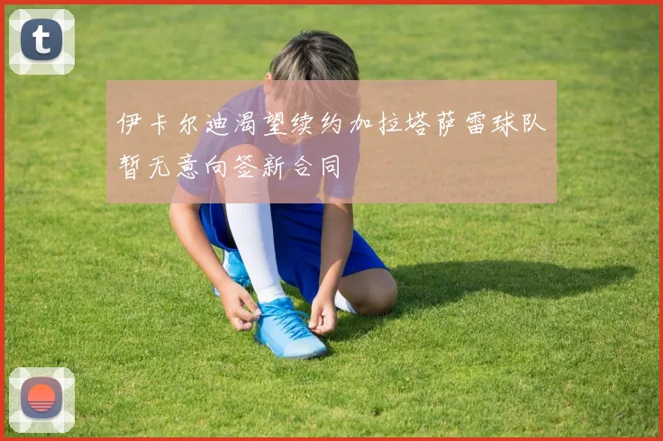 伊卡尔迪渴望续约加拉塔萨雷球队暂无意向签新合同