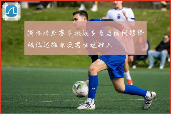 斯洛特新赛季挑战多重后防问题锋线低迷维尔茨需快速融入