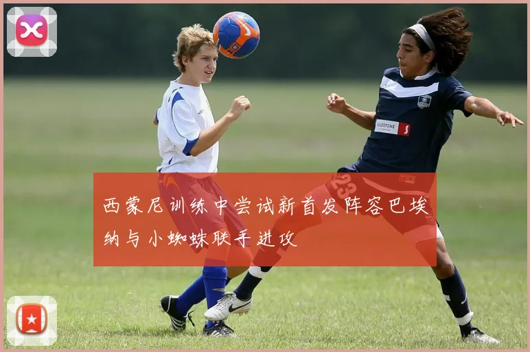 西蒙尼训练中尝试新首发阵容巴埃纳与小蜘蛛联手进攻