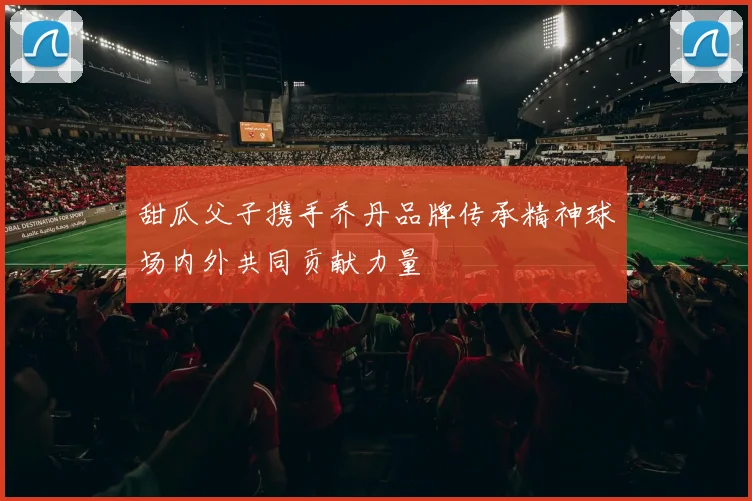 甜瓜父子携手乔丹品牌传承精神球场内外共同贡献力量