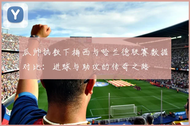 瓜帅执教下梅西与哈兰德联赛数据对比：进球与助攻的传奇之路