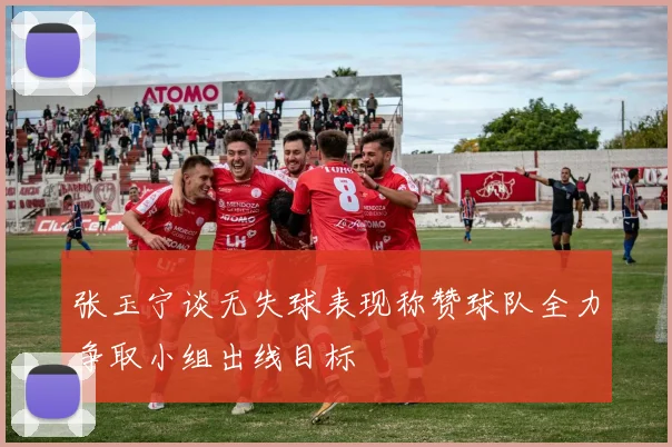 张玉宁谈无失球表现称赞球队全力争取小组出线目标