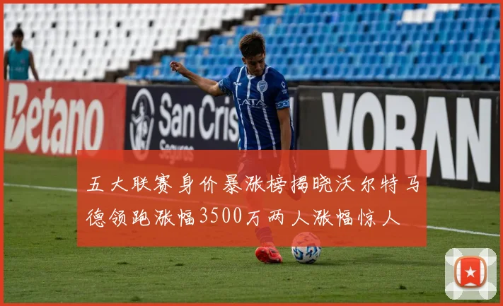 五大联赛身价暴涨榜揭晓沃尔特马德领跑涨幅3500万两人涨幅惊人