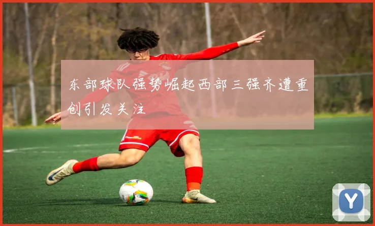 东部球队强势崛起西部三强齐遭重创引发关注