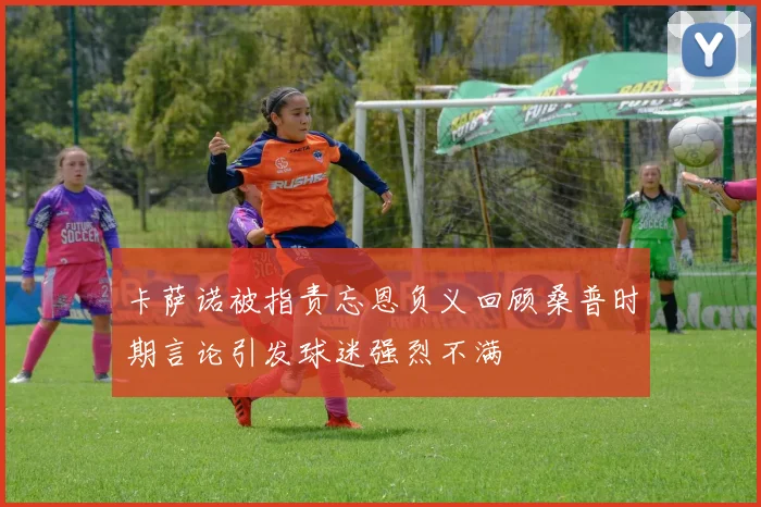 卡萨诺被指责忘恩负义回顾桑普时期言论引发球迷强烈不满