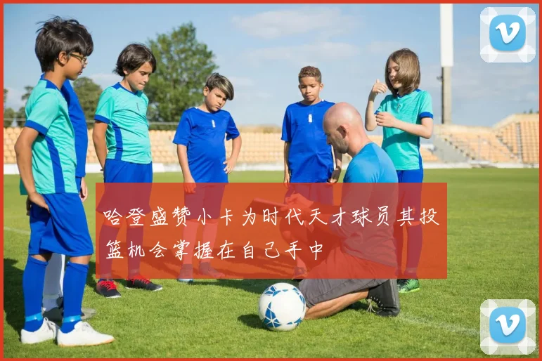 哈登盛赞小卡为时代天才球员其投篮机会掌握在自己手中