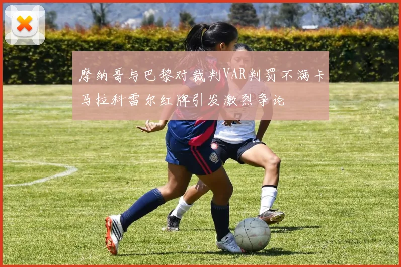 摩纳哥与巴黎对裁判VAR判罚不满卡马拉科雷尔红牌引发激烈争论