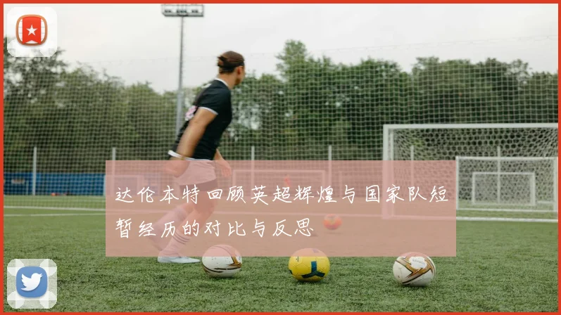 达伦本特回顾英超辉煌与国家队短暂经历的对比与反思