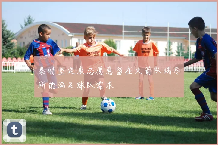 泰特坚定表态愿意留在火箭队竭尽所能满足球队需求