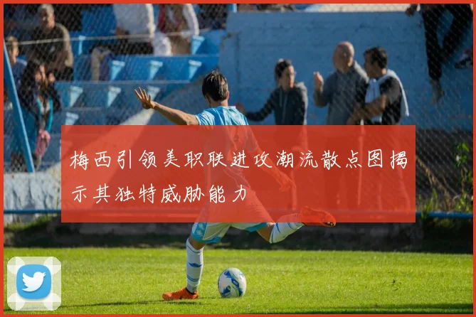 梅西引领美职联进攻潮流散点图揭示其独特威胁能力