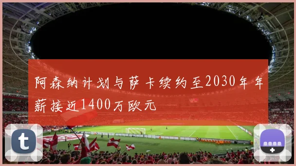 阿森纳计划与萨卡续约至2030年年薪接近1400万欧元