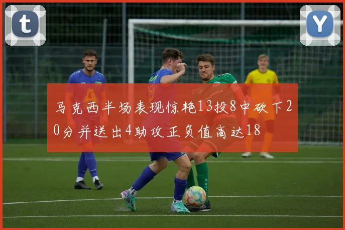 马克西半场表现惊艳13投8中砍下20分并送出4助攻正负值高达18