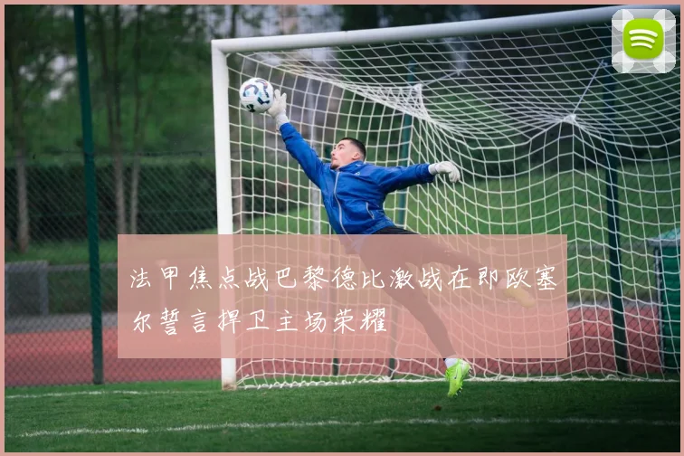 法甲焦点战巴黎德比激战在即欧塞尔誓言捍卫主场荣耀
