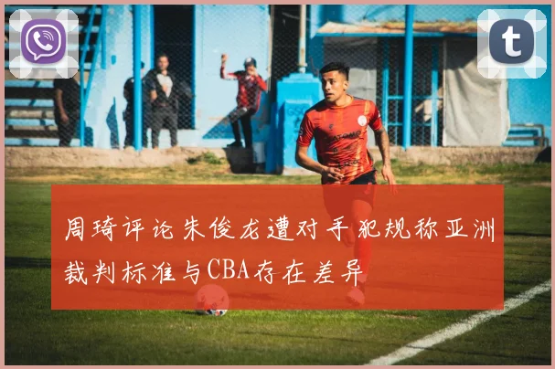 周琦评论朱俊龙遭对手犯规称亚洲裁判标准与CBA存在差异