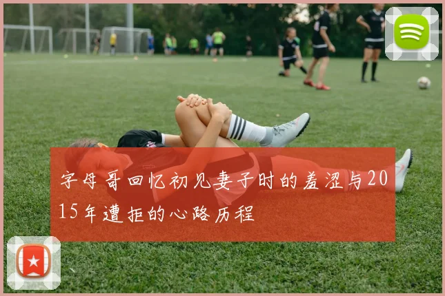 字母哥回忆初见妻子时的羞涩与2015年遭拒的心路历程