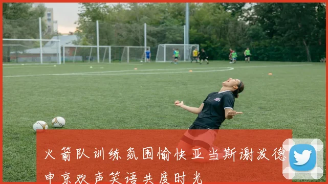 火箭队训练氛围愉快亚当斯谢泼德申京欢声笑语共度时光