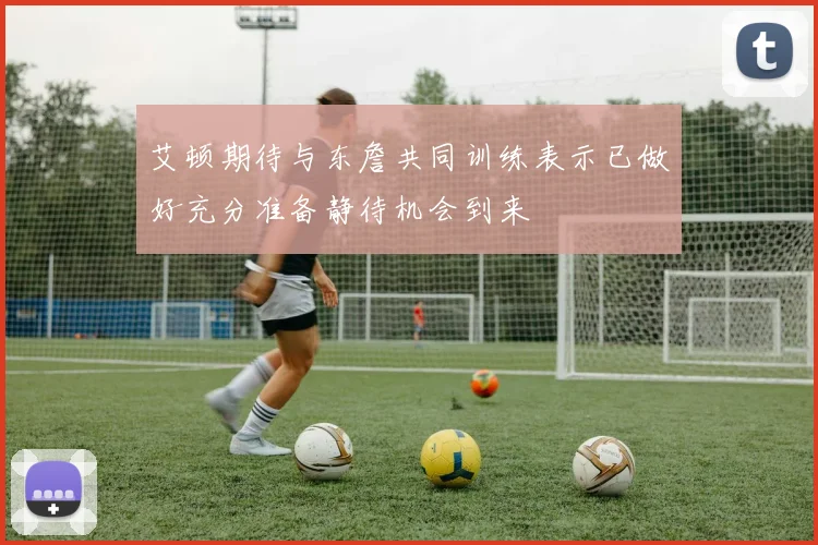 艾顿期待与东詹共同训练表示已做好充分准备静待机会到来