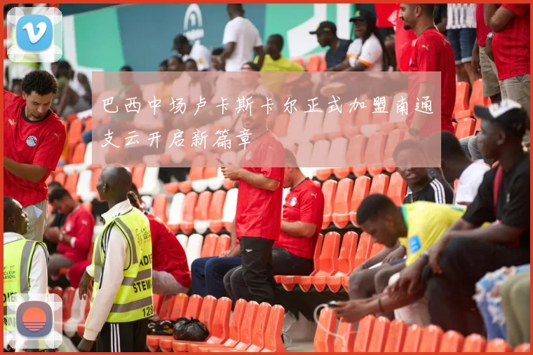 巴西中场卢卡斯卡尔正式加盟南通支云开启新篇章