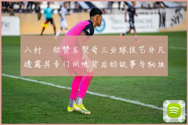 八村塁称赞东契奇三分球技艺非凡透露其专门训练背后的故事与秘诀