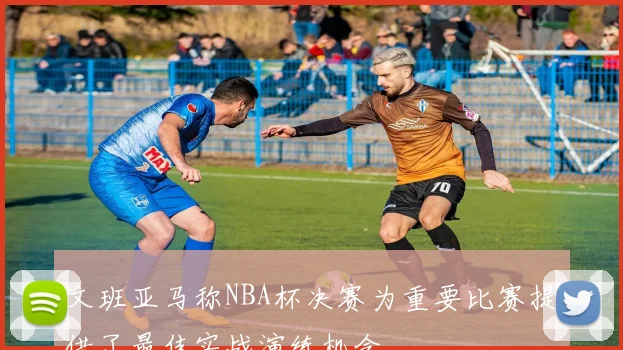 文班亚马称NBA杯决赛为重要比赛提供了最佳实战演练机会