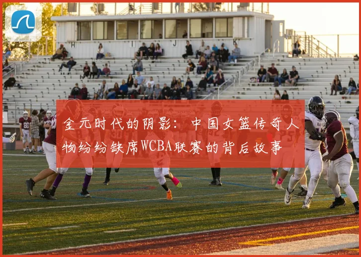 金元时代的阴影：中国女篮传奇人物纷纷缺席WCBA联赛的背后故事