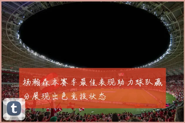 杨瀚森本赛季最佳表现助力球队赢分展现出色竞技状态
