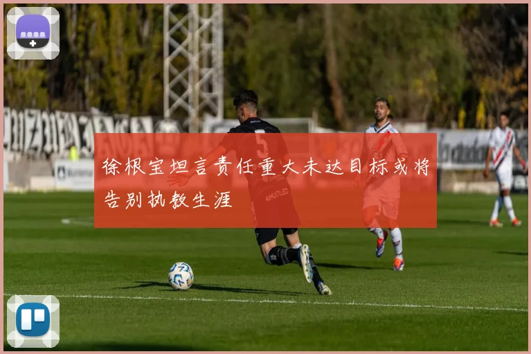 徐根宝坦言责任重大未达目标或将告别执教生涯