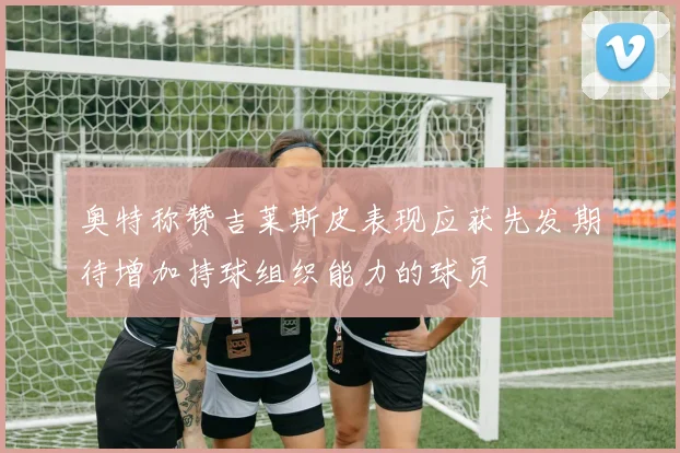 奥特称赞吉莱斯皮表现应获先发期待增加持球组织能力的球员