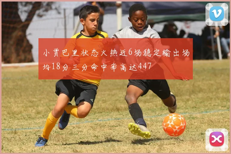 小贾巴里状态火热近6场稳定输出场均18分三分命中率高达447