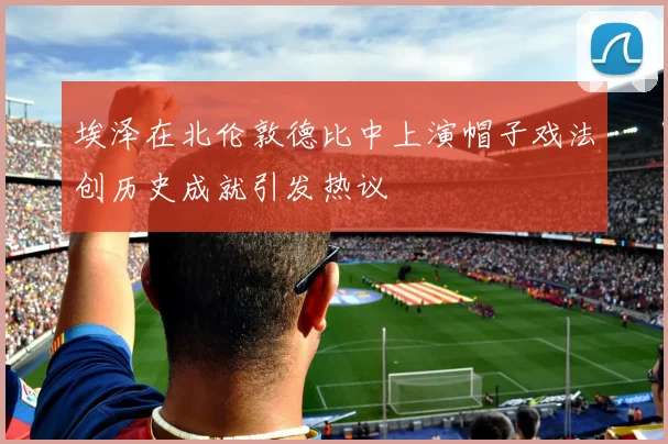 埃泽在北伦敦德比中上演帽子戏法创历史成就引发热议