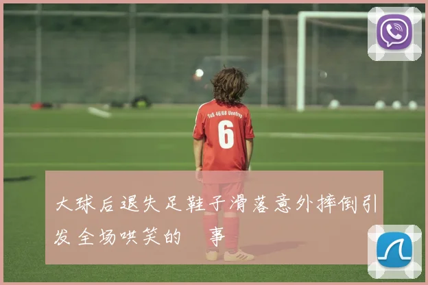 大球后退失足鞋子滑落意外摔倒引发全场哄笑的囧事