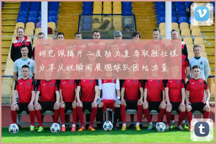 姆巴佩梅开二度助力皇马取胜社媒分享庆祝瞬间展现球队团结力量