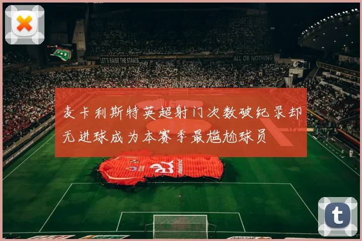 麦卡利斯特英超射门次数破纪录却无进球成为本赛季最尴尬球员